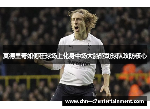 莫德里奇如何在球场上化身中场大脑驱动球队攻防核心 莫德里奇如何在球场上化身中场大脑驱动球队攻防核心