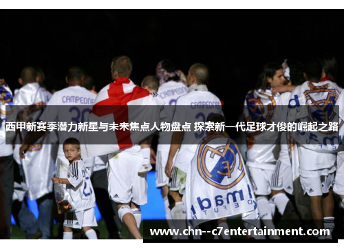 西甲新赛季潜力新星与未来焦点人物盘点 探索新一代足球才俊的崛起之路