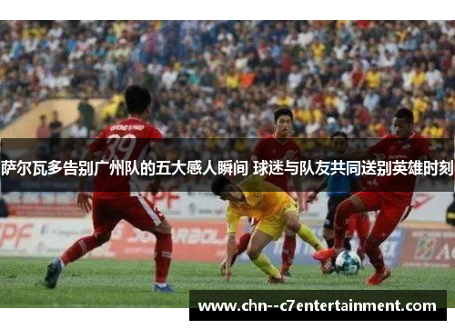 萨尔瓦多告别广州队的五大感人瞬间 球迷与队友共同送别英雄时刻 萨尔瓦多告别广州队的五大感人瞬间 球迷与队友共同送别英雄时刻