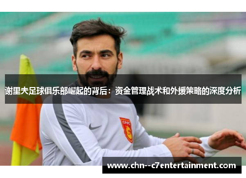 谢里夫足球俱乐部崛起的背后:资金管理战术和外援策略的深度分析 谢里夫足球俱乐部崛起的背后:资金管理战术和外援策略的深度分析