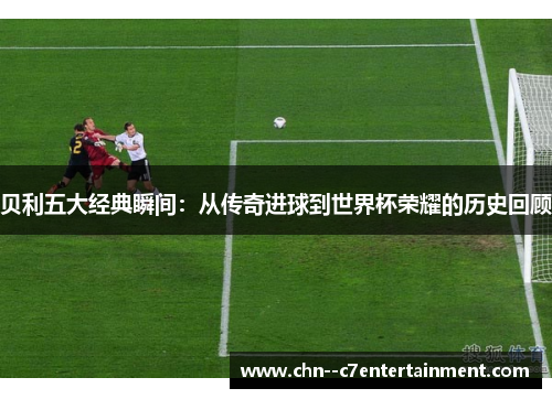贝利五大经典瞬间：从传奇进球到世界杯荣耀的历史回顾
