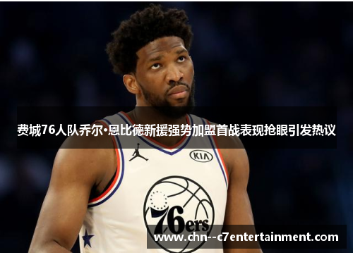 费城76人队乔尔·恩比德新援强势加盟首战表现抢眼引发热议 费城76人队乔尔·恩比德新援强势加盟首战表现抢眼引发热议