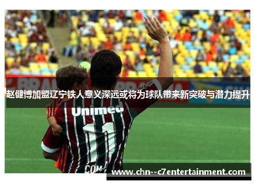 赵健博加盟辽宁铁人意义深远或将为球队带来新突破与潜力提升