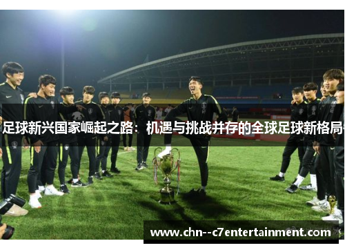 足球新兴国家崛起之路:机遇与挑战并存的全球足球新格局 足球新兴国家崛起之路:机遇与挑战并存的全球足球新格局