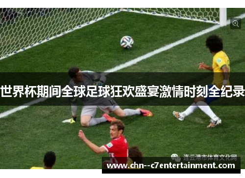 世界杯期间全球足球狂欢盛宴激情时刻全纪录 世界杯期间全球足球狂欢盛宴激情时刻全纪录