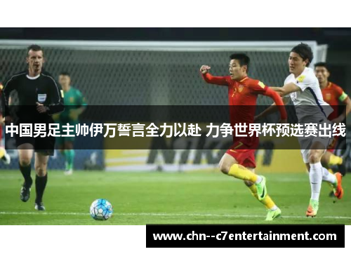 中国男足主帅伊万誓言全力以赴 力争世界杯预选赛出线