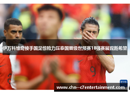 伊万科维奇接手国足惊险力压泰国晋级世预赛18强赛展现新希望