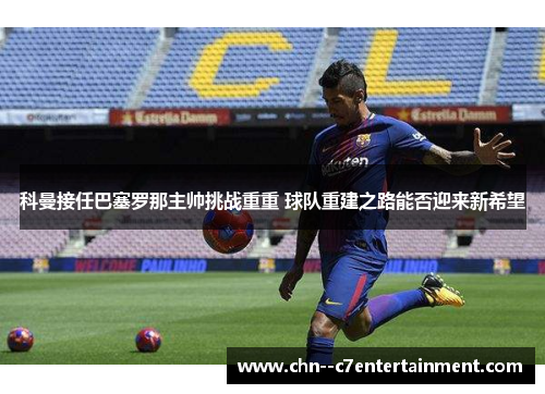 科曼接任巴塞罗那主帅挑战重重 球队重建之路能否迎来新希望