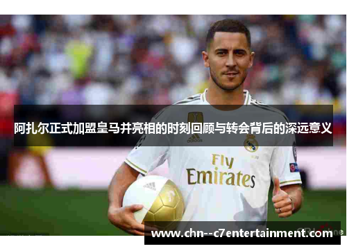 阿扎尔正式加盟皇马并亮相的时刻回顾与转会背后的深远意义