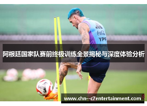 阿根廷国家队赛前终极训练全景揭秘与深度体验分析