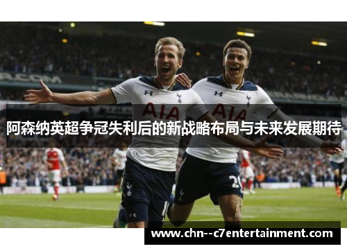 阿森纳英超争冠失利后的新战略布局与未来发展期待