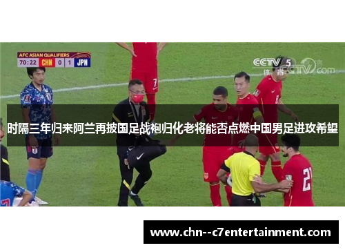 时隔三年归来阿兰再披国足战袍归化老将能否点燃中国男足进攻希望