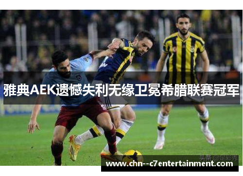雅典AEK遗憾失利无缘卫冕希腊联赛冠军